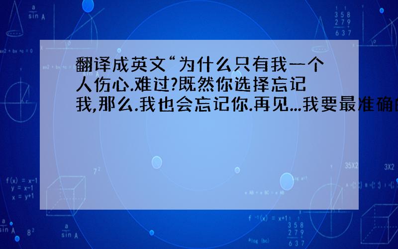 翻译成英文“为什么只有我一个人伤心.难过?既然你选择忘记我,那么.我也会忘记你.再见...我要最准确的啊！