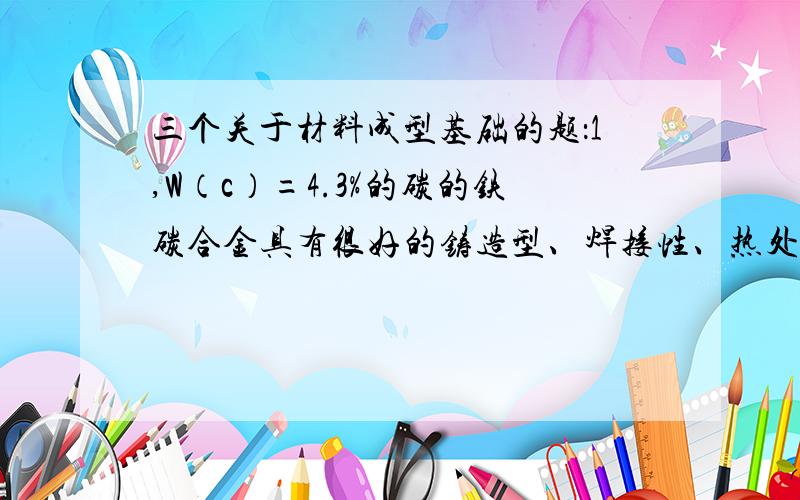 三个关于材料成型基础的题：1,W（c）=4.3%的碳的铁碳合金具有很好的铸造型、焊接性、热处理性.