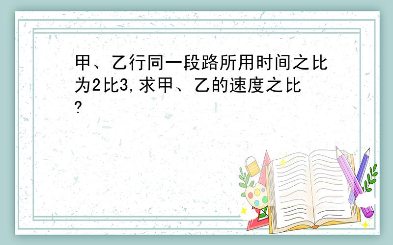 甲、乙行同一段路所用时间之比为2比3,求甲、乙的速度之比?