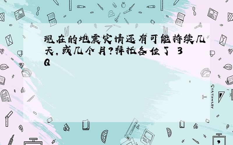 现在的地震灾情还有可能持续几天,或几个月?拜托各位了 3Q