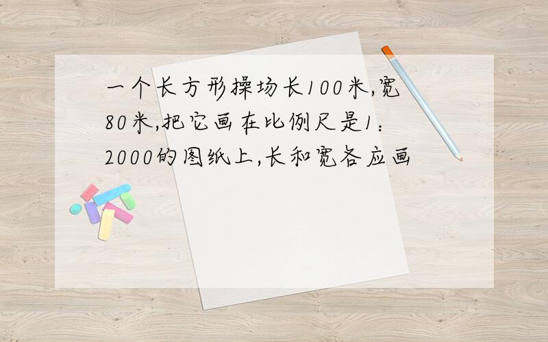 一个长方形操场长100米,宽80米,把它画在比例尺是1：2000的图纸上,长和宽各应画