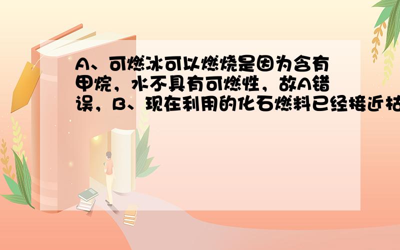 A、可燃冰可以燃烧是因为含有甲烷，水不具有可燃性，故A错误，B、现在利用的化石燃料已经接近枯竭，可燃冰的使用将