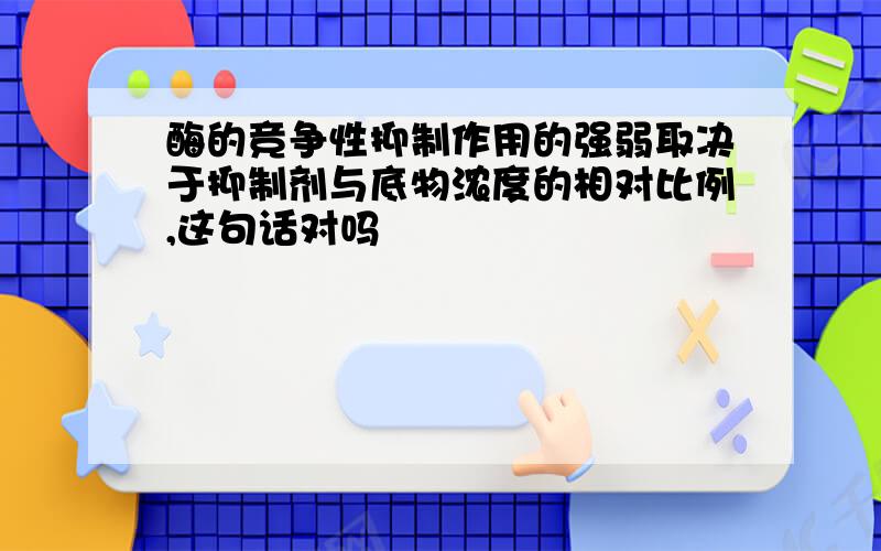 酶的竞争性抑制作用的强弱取决于抑制剂与底物浓度的相对比例,这句话对吗