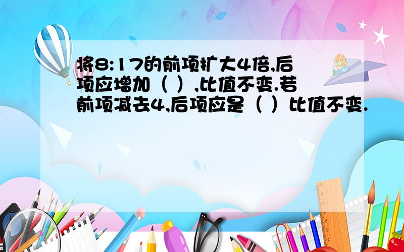 将8:17的前项扩大4倍,后项应增加（ ）,比值不变.若前项减去4,后项应是（ ）比值不变.