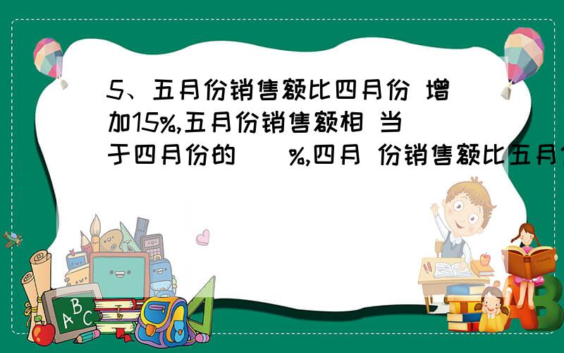 5、五月份销售额比四月份 增加15%,五月份销售额相 当于四月份的（）%,四月 份销售额比五月份少（ ）%.