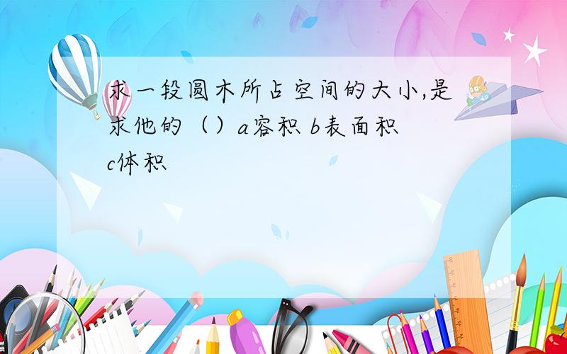 求一段圆木所占空间的大小,是求他的（）a容积 b表面积 c体积