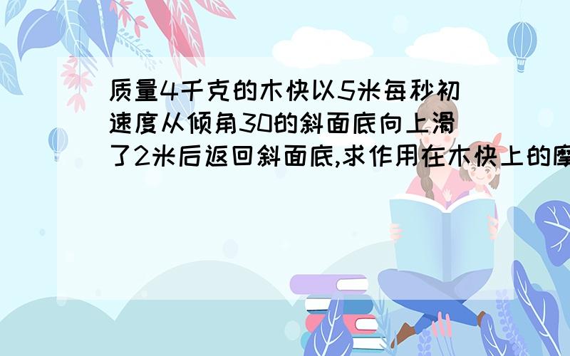 质量4千克的木快以5米每秒初速度从倾角30的斜面底向上滑了2米后返回斜面底,求作用在木快上的摩擦力