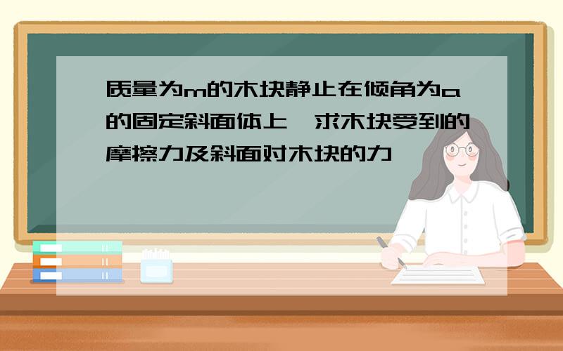 质量为m的木块静止在倾角为a的固定斜面体上,求木块受到的摩擦力及斜面对木块的力