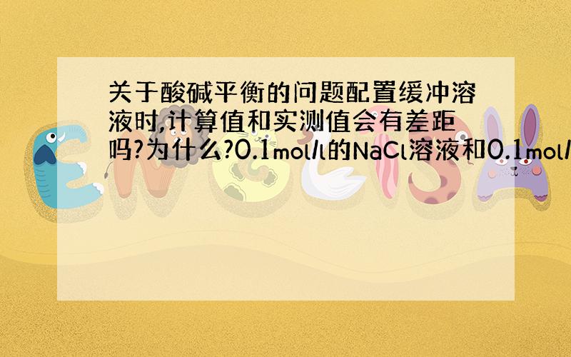 关于酸碱平衡的问题配置缓冲溶液时,计算值和实测值会有差距吗?为什么?0.1mol/l的NaCl溶液和0.1mol/l的N