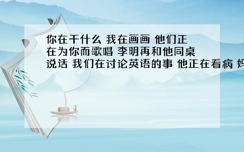 你在干什么 我在画画 他们正在为你而歌唱 李明再和他同桌说话 我们在讨论英语的事 他正在看病 妈妈再给我