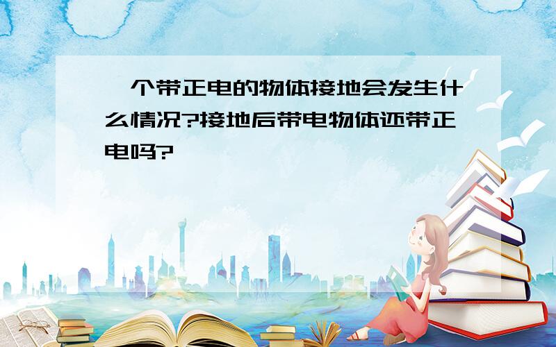 一个带正电的物体接地会发生什么情况?接地后带电物体还带正电吗?