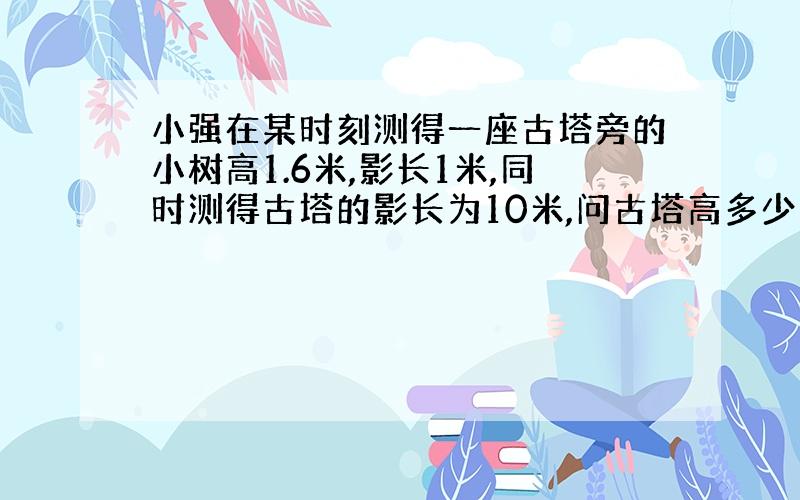 小强在某时刻测得一座古塔旁的小树高1.6米,影长1米,同时测得古塔的影长为10米,问古塔高多少米?