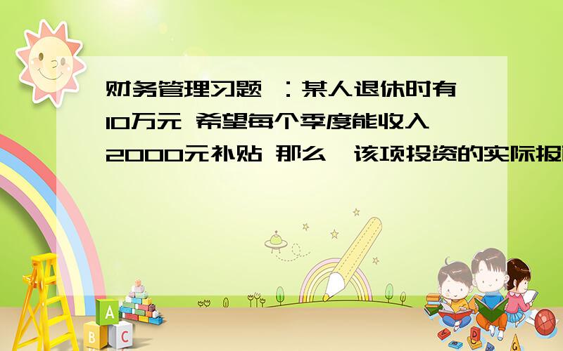 财务管理习题 ：某人退休时有10万元 希望每个季度能收入2000元补贴 那么,该项投资的实际报酬率多少