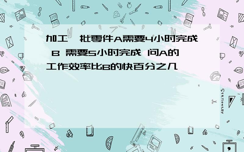 加工一批零件A需要4小时完成 B 需要5小时完成 问A的工作效率比B的快百分之几