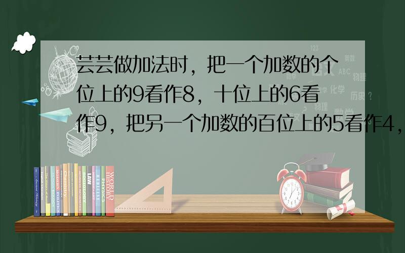 芸芸做加法时，把一个加数的个位上的9看作8，十位上的6看作9，把另一个加数的百位上的5看作4，个位上的5看作9，结果和是