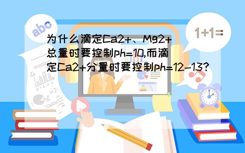 为什么滴定Ca2+、Mg2+总量时要控制ph=10,而滴定Ca2+分量时要控制ph=12-13?