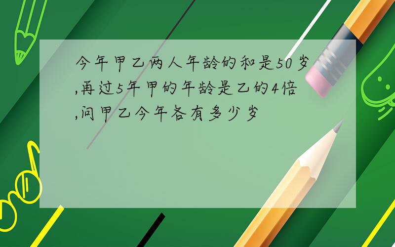 今年甲乙两人年龄的和是50岁,再过5年甲的年龄是乙的4倍,问甲乙今年各有多少岁