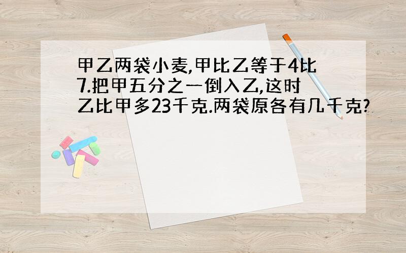 甲乙两袋小麦,甲比乙等于4比7.把甲五分之一倒入乙,这时乙比甲多23千克.两袋原各有几千克?