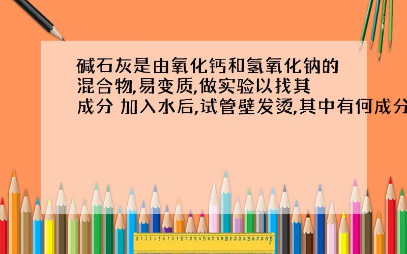 碱石灰是由氧化钙和氢氧化钠的混合物,易变质,做实验以找其成分 加入水后,试管壁发烫,其中有何成分