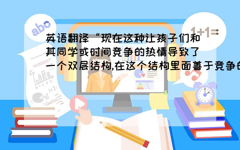 英语翻译“现在这种让孩子们和其同学或时间竞争的热情导致了一个双层结构,在这个结构里面善于竞争的A类好像在某个方面要比他们