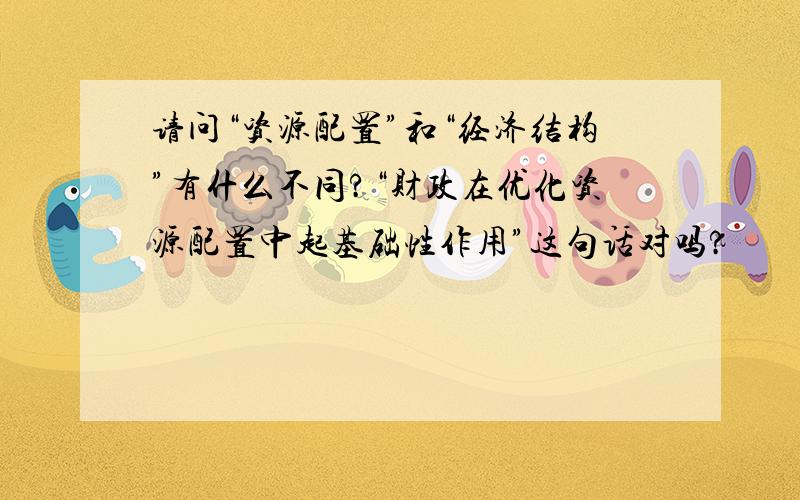 请问“资源配置”和“经济结构”有什么不同?“财政在优化资源配置中起基础性作用”这句话对吗?