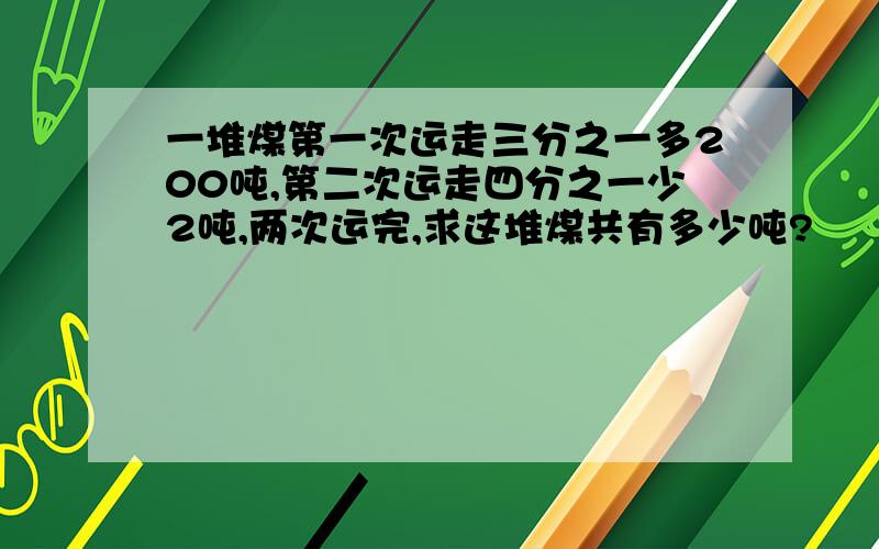 一堆煤第一次运走三分之一多200吨,第二次运走四分之一少2吨,两次运完,求这堆煤共有多少吨?