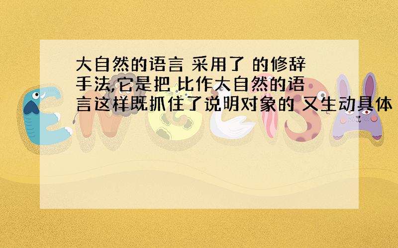 大自然的语言 采用了 的修辞手法,它是把 比作大自然的语言这样既抓住了说明对象的 又生动具体