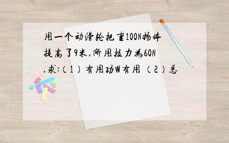 用一个动滑轮把重100N物体提高了9米,所用拉力为60N,求:（1）有用功W有用 （2）总