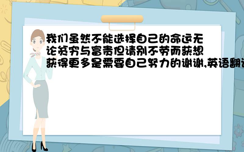 我们虽然不能选择自己的命运无论贫穷与富贵但请别不劳而获想获得更多是需要自己努力的谢谢,英语翻译