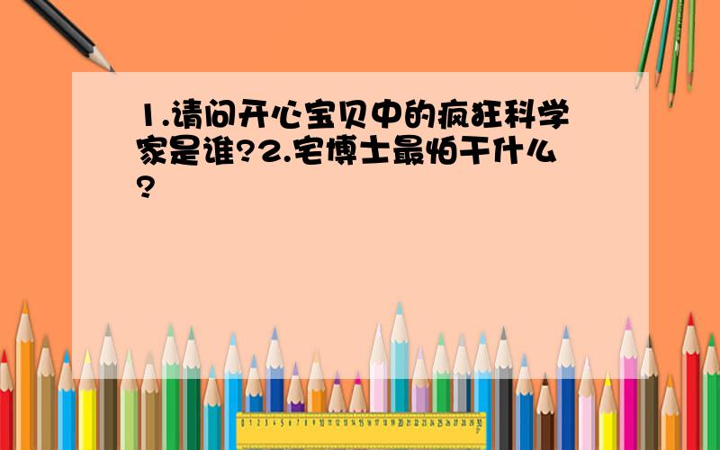 1.请问开心宝贝中的疯狂科学家是谁?2.宅博士最怕干什么?