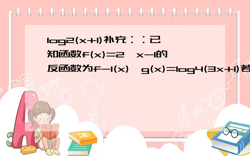 log2(x+1)补充：：已知函数f(x)=2^x-1的反函数为f-1(x),g(x)=log4(3x+1)若f-1(x