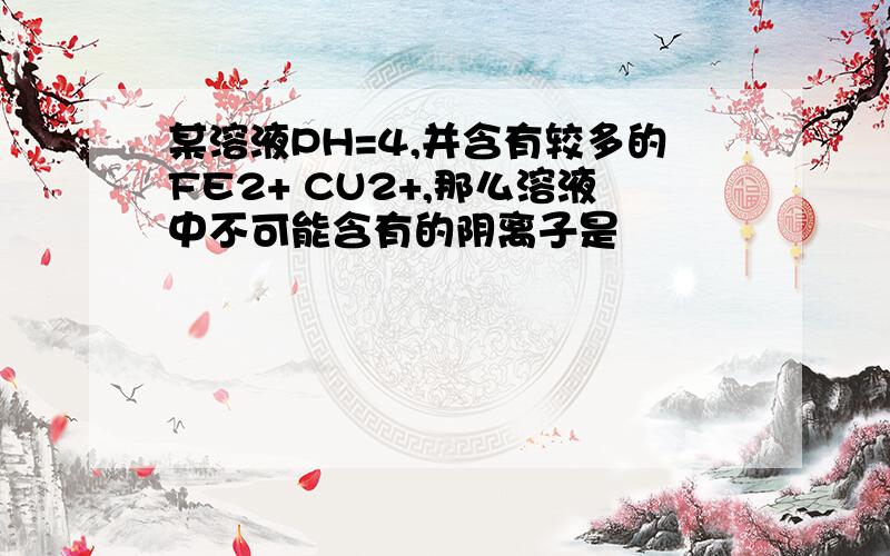 某溶液PH=4,并含有较多的FE2+ CU2+,那么溶液中不可能含有的阴离子是