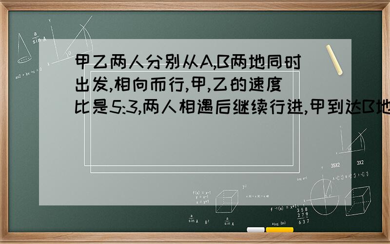 甲乙两人分别从A,B两地同时出发,相向而行,甲,乙的速度比是5:3,两人相遇后继续行进,甲到达B地、乙到达A地后都立刻返