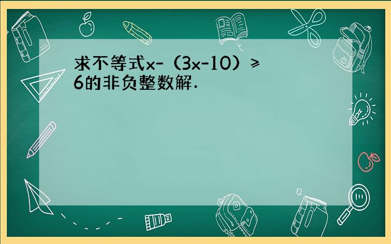 求不等式x-（3x-10）≥6的非负整数解．