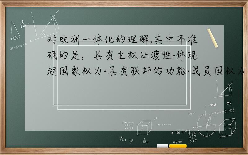 对欧洲一体化的理解,其中不准确的是：具有主权让渡性·体现超国家权力·具有联邦的功能·成员国权力共享