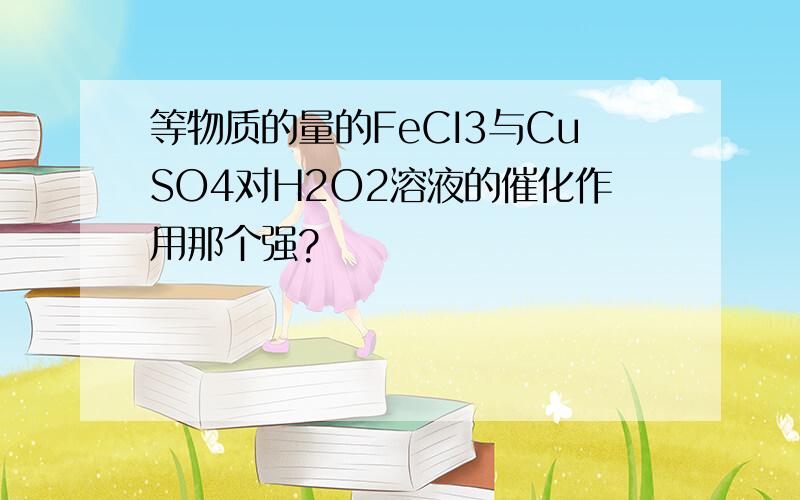 等物质的量的FeCI3与CuSO4对H2O2溶液的催化作用那个强?