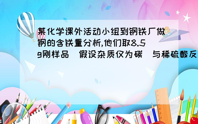 某化学课外活动小组到钢铁厂做钢的含铁量分析,他们取8.5g刚样品(假设杂质仅为碳)与稀硫酸反应至恰好完全反