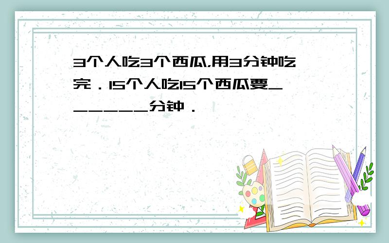 3个人吃3个西瓜，用3分钟吃完．15个人吃15个西瓜要______分钟．