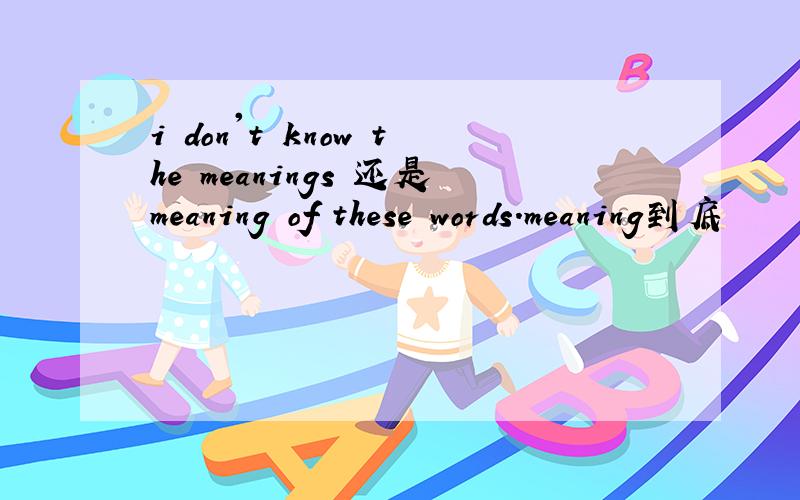 i don't know the meanings 还是meaning of these words.meaning到底