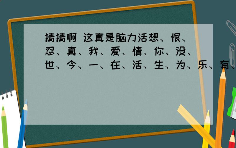 猜猜啊 这真是脑力活想、恨、忍、真、我、爱、情、你、没、世、今、一、在、活、生、为、乐、有、好、快、过、不、用 你能把这