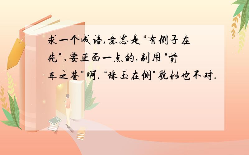 求一个成语,意思是“有例子在先”,要正面一点的,别用“前车之鉴”啊.“珠玉在侧”貌似也不对.