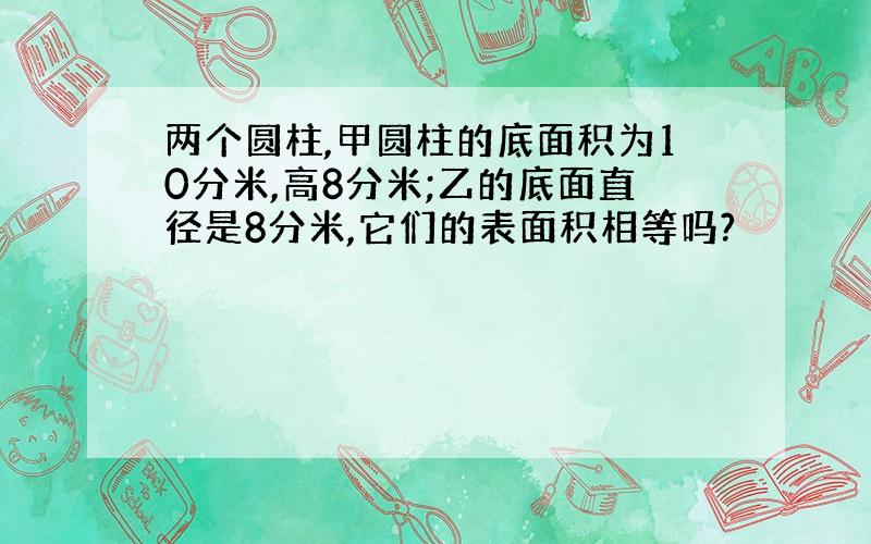 两个圆柱,甲圆柱的底面积为10分米,高8分米;乙的底面直径是8分米,它们的表面积相等吗?