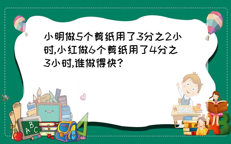 小明做5个剪纸用了3分之2小时,小红做6个剪纸用了4分之3小时,谁做得快?