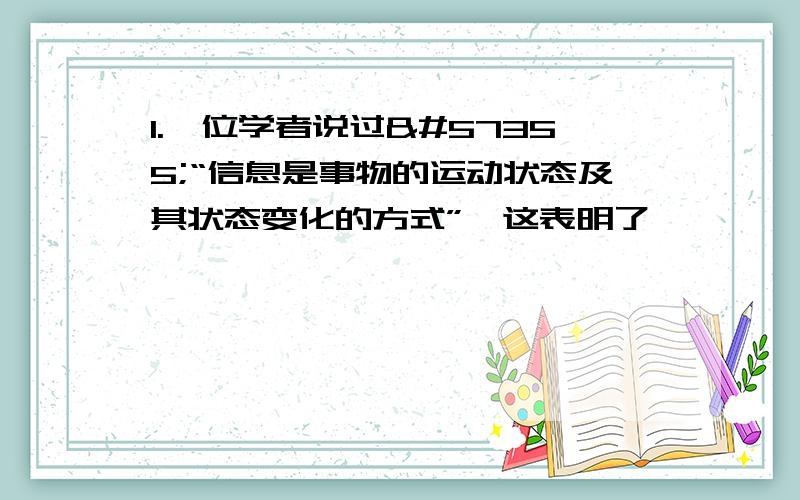 1.一位学者说过“信息是事物的运动状态及其状态变化的方式”这表明了 ……