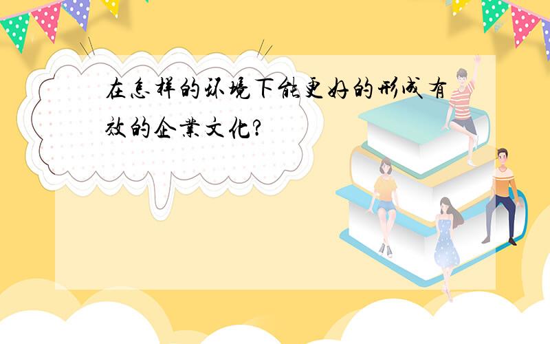 在怎样的环境下能更好的形成有效的企业文化?