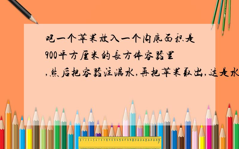 吧一个苹果放入一个内底面积是900平方厘米的长方体容器里,然后把容器注满水,再把苹果取出,这是水面下降0.2厘米,这个苹