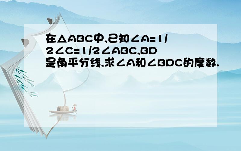 在△ABC中,已知∠A=1/2∠C=1/2∠ABC,BD是角平分线,求∠A和∠BDC的度数.