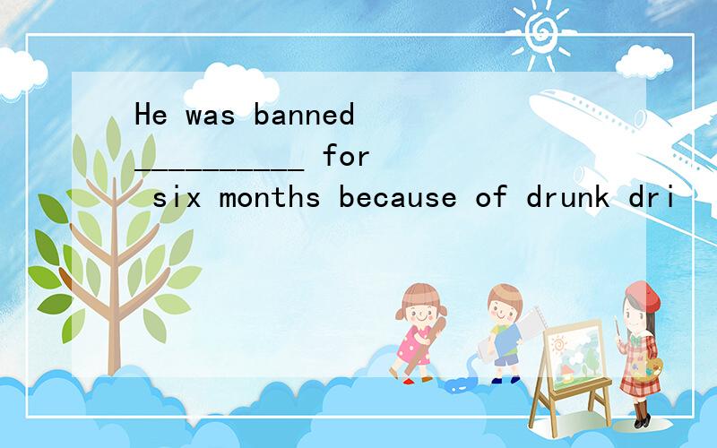 He was banned __________ for six months because of drunk dri