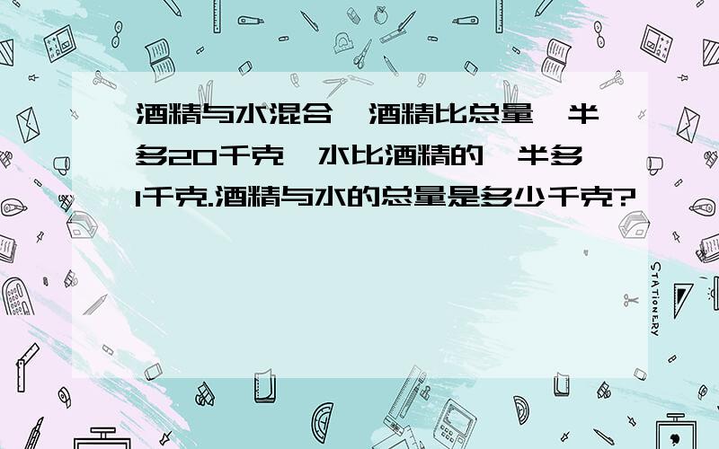 酒精与水混合,酒精比总量一半多20千克,水比酒精的一半多1千克.酒精与水的总量是多少千克?