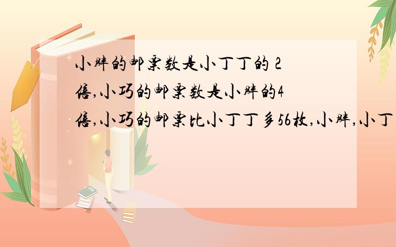 小胖的邮票数是小丁丁的 2 倍,小巧的邮票数是小胖的4 倍,小巧的邮票比小丁丁多56枚,小胖,小丁